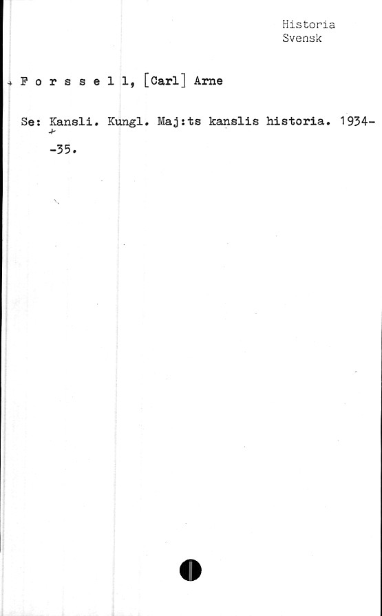  ﻿Historia
Svensk
.»Forssell, [Carl] Arne
Se: Kansli. Kungl. Maj:ts kanslis historia. 1934-
>•
-35.