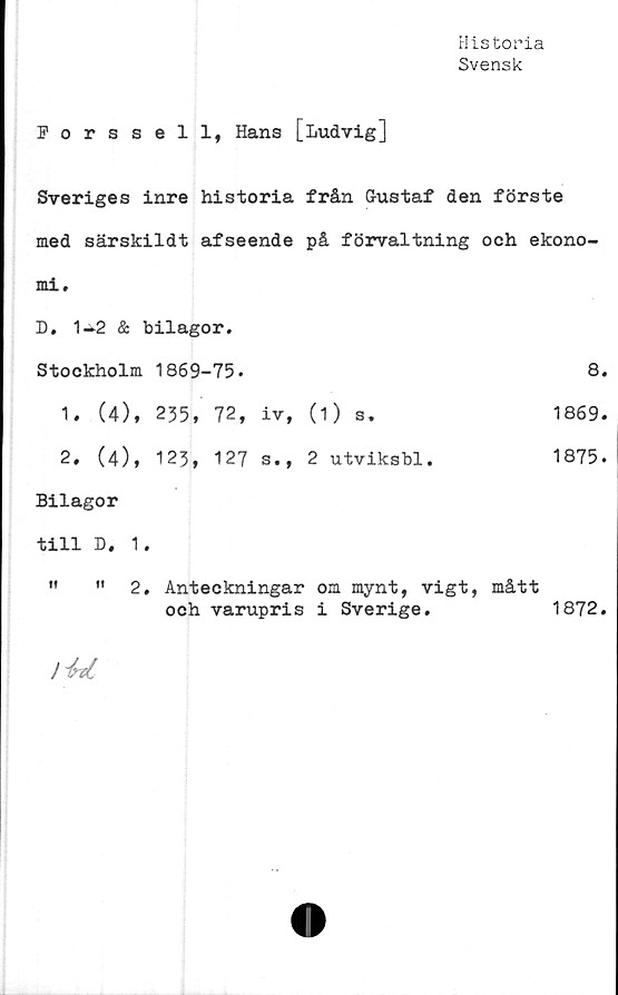 ﻿Historia
Svensk
Forssell, Hans [Ludvig]
Sveriges inre historia från Gustaf den förste
med särskildt afseende på förvaltning och ekono-
mi.	
D. 1-^2 & bilagor.	
Stockholm 1869-75.	8.
1. (4), 235, 72, iv, (1) s»	1869.
2, (4), 123, 127 s., 2 utviksbl.	1875.
Bilagor	
till D. 1.	
" "2. Anteckningar om mynt, vigt, och varupris i Sverige.	mått 1872.
1872