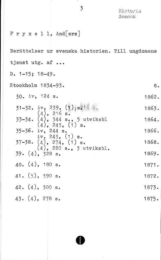  ﻿3
Historia
Svensk
Fryxell, And[ers]
Berättelser ur svenska historien. Till ungdomens
tjenst utg. af ... D. 1-15; 18-49.	
Stockholm 1834-93.	8.
30. iv, 124 s.	1862.
31-32. iv, 239, (O s.' '	1863.
(4), 216 s.	
33-34. (4), 344 s., 5 utviksbl	1864.
(4), 243, (1) s.	
35-36. iv, 244 s.	1866.
iv, 243, (1) s.	
37-38. (4), 274, (1) s.	1868.
(4), 220 s., 3 utviksbl.	
39. (4), 328 s.	1869.
40. (4), 180 s.	1871.
41. (5), 390 s.	1872.
42. (4), 300 s.	1873.
43. (4), 278 s.	1875.