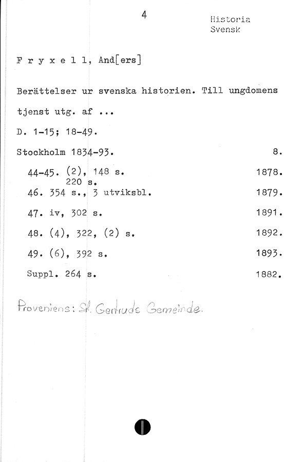  ﻿4
Historia
Svensk
Fryxell, And[ers]
Berättelser ur svenska historien. Till ungdomens
tjenst utg. af ... D. 1-15; 18-49-	
Stockholm 1834-93*	8
44-45. (2), 148 s.	1878
220 s.	
46. 354 s., 3 utviksbl.	1879
47. iv, 302 s.	1891
48. (4), 322, (2) s.	1892
49* (6), 392 s.	1893
Suppl. 264 s.	1882,
Pro ver>/ens *. 2/. <S J rtfö/s» 2>err?e't de■
