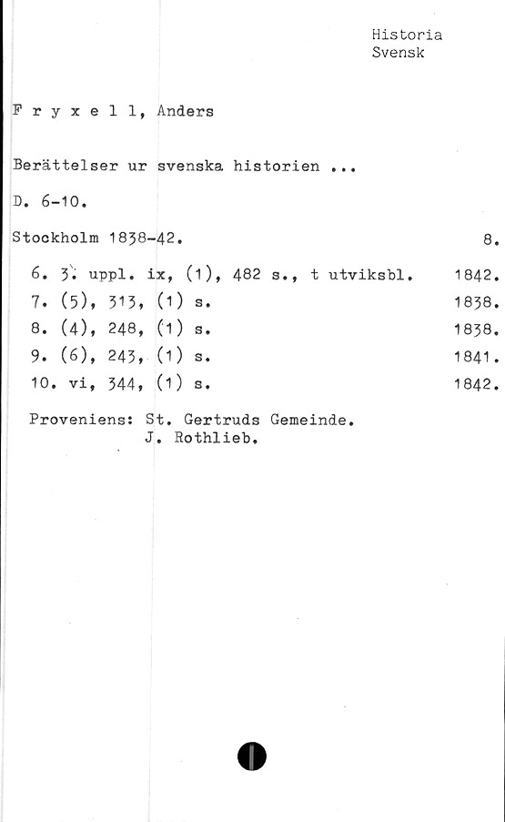  ﻿Historia
Svensk
Fryxell, Anders
Berättelser ur svenska historien ...
D. 6-10.
Stockholm		CO hPv CD	-42.		8.
6.	3. uppl.		ix,	(i), 482 s.f t utviksbl*	1842.
7.	(5),	513,	(1)	s.	1838.
8.	(4),	248,	(1)	Se	1838.
9.	(6),	ro VM	(1)	s.	1841 .
10.	vi,	344,	(1)	s.	1842.
Proveniens: St. Gertruds Gemeinde.
J. Rothlieb.
