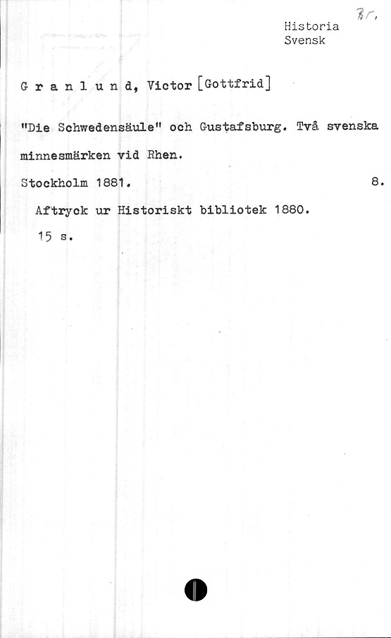  ﻿Historia
Svensk
Granlund, Victor [Gottfrid]
"Die Schwedensäule" och Gustafsburg. Två svenska
minnesmärken vid Rhen.
Stockholm 1881.	8.
Aftryck ur Historiskt bibliotek 1880.
15 s.
