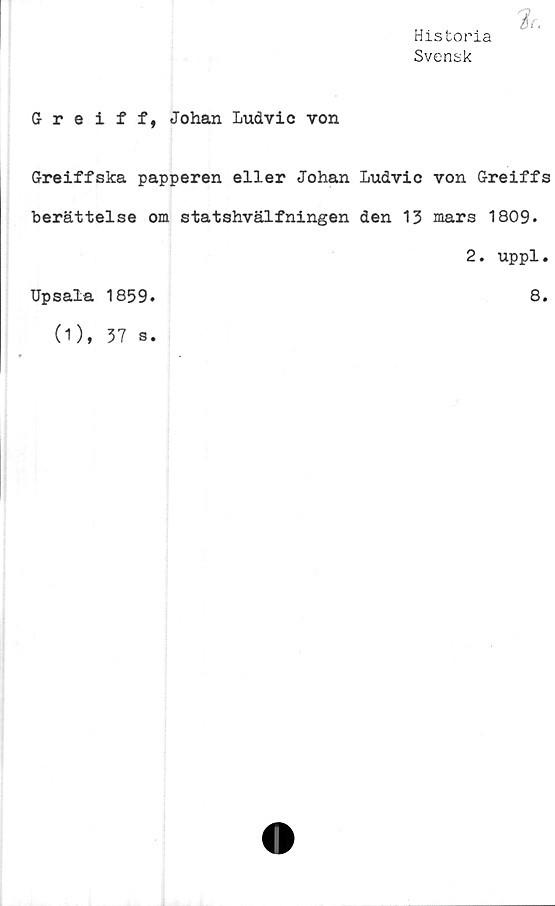  ﻿Historia
Svensk
Greiff, Johan Ludvic von
Greiffska papperen eller Johan Ludvic von Greiffs
berättelse om statshvälfningen den 13 mars 1809.
2. uppl.
Upsala 1859
8