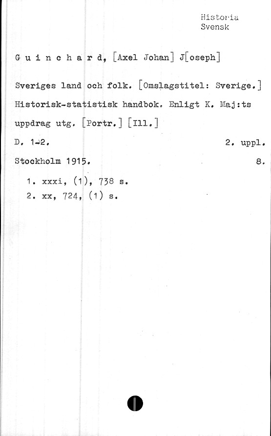  ﻿Historia
Svensk
Guinchard, [Axel Johan] j[oseph]
Sveriges land ooh folk. [Omslagstitel: Sverige.]
Historisk-statistisk handbok. Enligt K. Maj sts
uppdrag utg. [Portr,] [ill.]
D. 1-2,	2. uppl.
Stockholm 1915.	8.
1.	xxxi, (1), 738 s.
2.	xx, 724, (i) s.