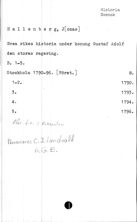  ﻿Historia
Svensk
Hallenberg, j[onas]
Svea rikes historia under konung Gustaf Adolf
den stores regering.
B. 1-5.
Stockholm 1790-96. [Föret.]	8.
1-2.	1790.
3.	1793.
4.	1794.
5.	1796.
g	
ffcweniertS’. C. 3". L-Uho	
fl.G. 6.	