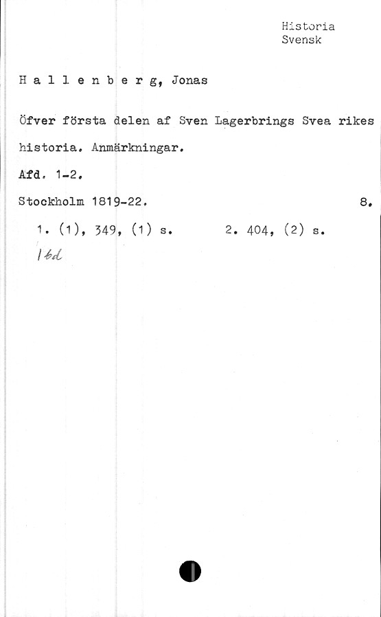  ﻿Historia
Svensk
Hallenberg, Jonas
Öfver första delen af Sven Lagerbrings Svea rikes
historia. Anmärkningar.
Afd. 1-2.
Stockholm 1819-22.
1. (1), 349, (1) s.
\4><L
2. 404, (2) s.
8.