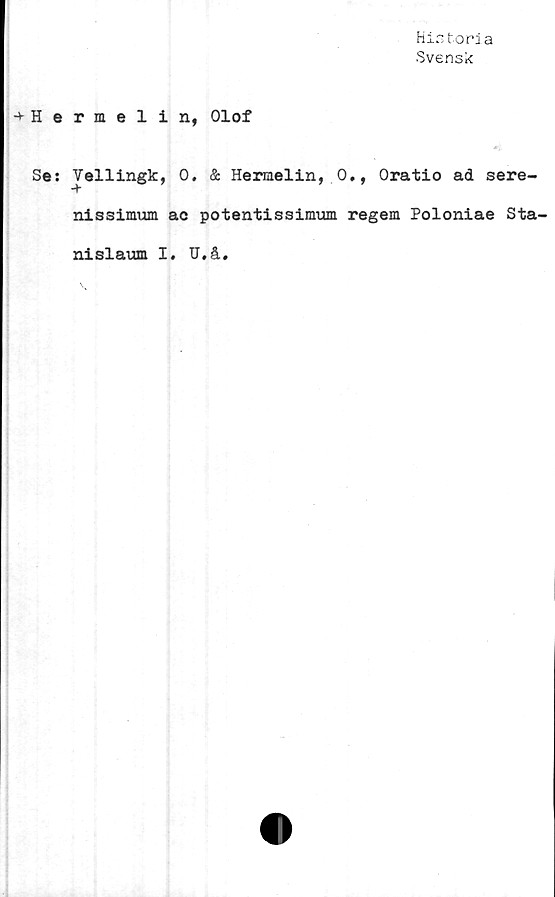  ﻿Historia
•Svensk
->■ H e
Se:
rmelin, Olof
Vellingk, 0. & Hermelin, 0., Oratio ad sere-
nissimum ac potentissimum regem Poloniae Sta-
nislaum I. TJ.å.