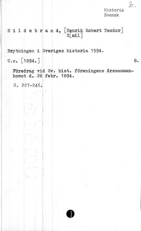  ﻿Historia
Svensk
Hil de brand, [Henrik Robert Teodor]
B[«il]
Brytningen i Sveriges historia 1594.
U.o. [1894.]	8.
Föredrag vid Sv. hist. föreningens årssamman-
koiftst d, 26 febr. 1894.