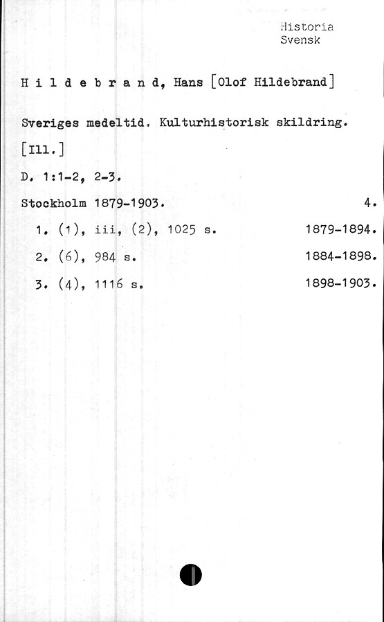  ﻿Historia
Svensk
Hildebrand, Hans [Olof Hildebrand]
Sveriges medeltid. Kulturhistorisk skildring,
[ill.]
D, 1:1-2, 2-3.
Stockholm
1. (1),
2. (6),
3. (4),
1879-1903.
iii, (2), 1025 s.
984 s.
1116 s.
4.
1879-1894.
1884-1898.
1898-1903.