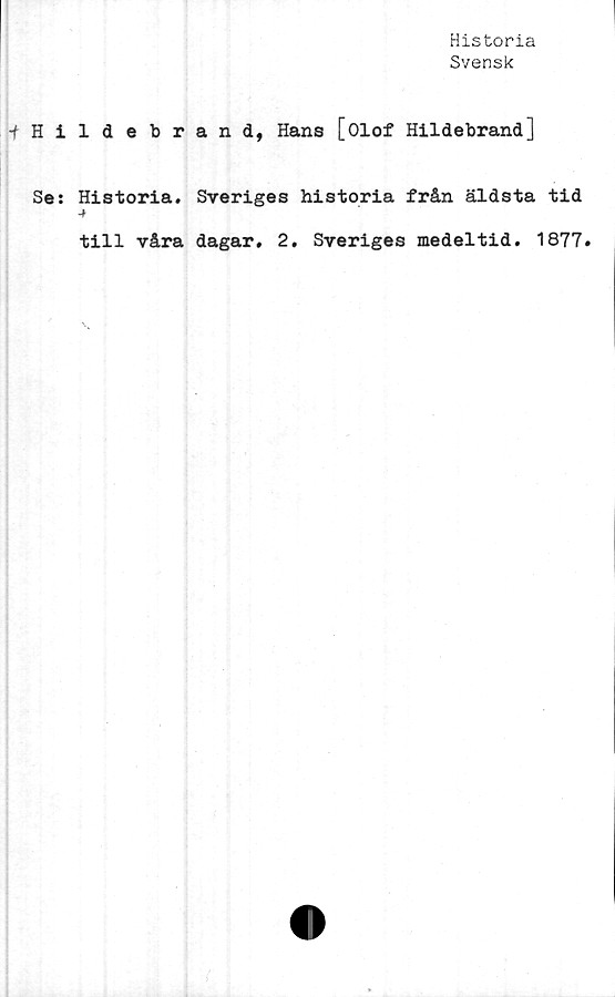  ﻿Historia
Svensk
-fHildebrand, Hans [Olof Hildebrand]
Se: Historia. Sveriges historia från äldsta tid
till våra dagar. 2. Sveriges medeltid. 1877.