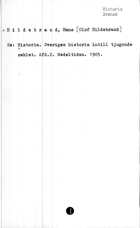  ﻿Historia
Svensk
Hildebrand, Hans [Olof Hildebrand]
Se: Historia. Sveriges historia intill tjugonde
+•
seklet. Afd.2. Medeltiden. 1905.