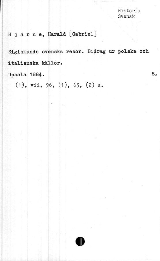  ﻿Histcria
Svensk
H 3 ä r n e, Harald [Gabriel]
Sigismunds svenska resor. Bidrag ur polska och
italienska källor.
Upsala 1884.	8.
(1), vii, 96, (1), 63, (2) s.
