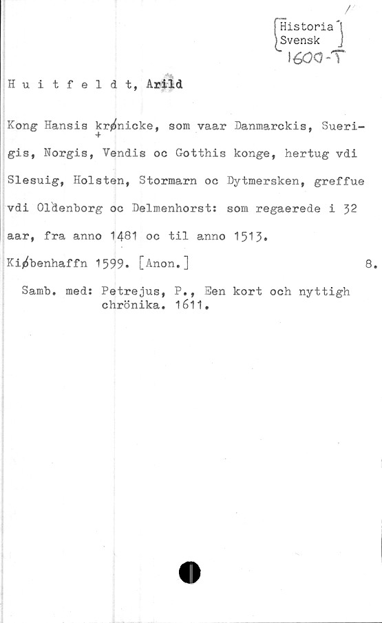  ﻿/
[Historia *1
Svensk J
' léöO-T
Huitfeldt, Arild
Kong Hansis kr^nicke, som vaar Danmarckis, Sueri-
gis, Norgis, Vendis oc Gotthis konge, hertug vdi
Slesuig, Holsten, Stormarn oc Dytmersken, greffue
vdi Oldenborg oc Delmenhorst: som regaerede i 32
aar, fra anno 1481 oc til anno 1513»
Ki^benhaffn 1599. [Anon.]	8.
Samb. med: Petrejus, P., Ben kort och nyttigh
chrönika. 1611.