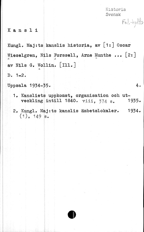  ﻿Historia
Svensk
Foi-h^é)
Kansli
Kungl. Majsts kanslis historia, av [is] Oscar
Wieselgren, Kils Forssell, Arne Munthe ... [2:]
-J-	4
av Kils G. Wollin. [ill.]
4>
D. 1-2.
Uppsala 1934-35.	4.
1.	Kansliets uppkomst, organisation och ut-
veckling intill 1840. viii, 374 s. 1935.
2,	Kungl. Majrts kanslis ämbetslokaler.
(1), 149 s.
1934