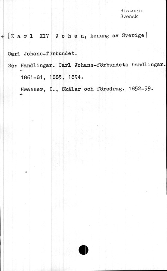  ﻿Historia
Svensk
+• [Karl XIV Johan, konung av Sverige]
Carl Johans-förbundet.
Se: Handlingar. Carl Johans-förbundets handlingar
-t-
1861-81, 1885, 1894.
Hwasser, I», Skålar och föredrag. 1852-59.
t