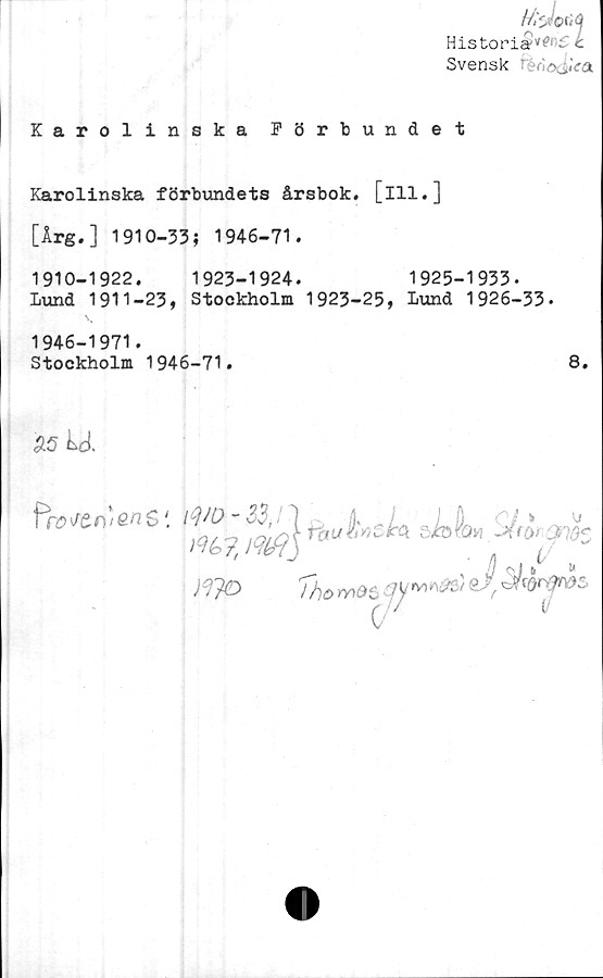  ﻿Historia'’'*-’ C c
Svensk ^.Va
Karolinska Förbundet
Karolinska förbundets årsbok, [ill.]
[Årg.] 1910-33; 1946-71.
1910-1922.	1923-1924.	1925-1933.
lund 1911-23, Stockholm 1923-25, Lund 1926-33.
1946-1971.
Stockholm 1946-71.	8.
95 M.
fr» n‘ en $' 1 -
)	<7 -	*
m ji3c
Mé>7,
)37ö
J %} b >J
QJ ^QrffröZ
i