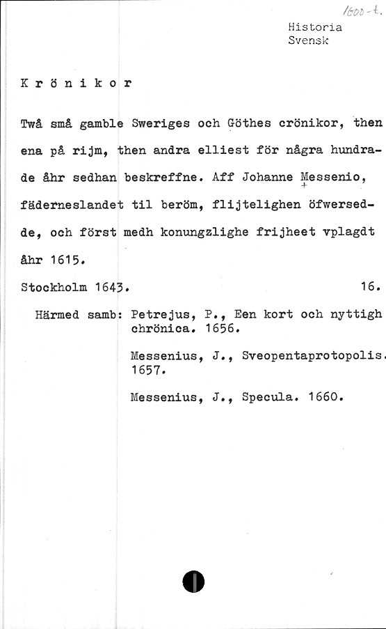  ﻿Historia
Svensk
/<*£>£'-t.
Krönikor
Twå små gamble Sweriges och Göthes crönikor, then
ena på rijm, then andra elliest för några hundra-
de åhr sedhan beskreffne. Aff Johanne Messenio,
fäderneslandet til beröm, flijtelighen öfwersed-
de, och först medh konungzlighe frijheet vplagdt
åhr 1615.
Stockholm 1643.	16.
Härmed samb: Petrejus, P., Een kort och nyttigh
chrönica. 1656.
Messenius, J., Sveopentaprotopolis.
1657.
Messenius, J., Specula. 1660