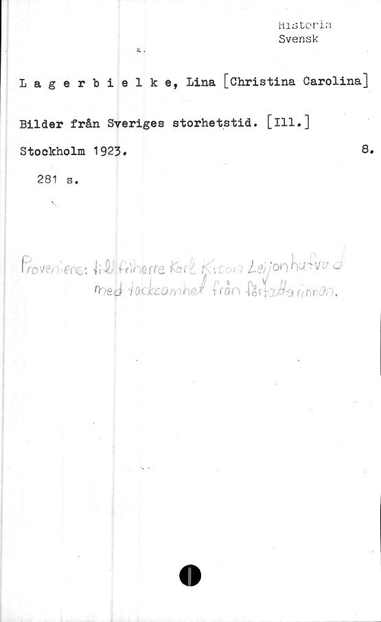  ﻿Historia
Svensk
Lagerbielke, Lina [Christina Carolina]
Bilder från Sveriges storhetstid, [ill.]
Stockholm 1923.	8,
281 s.
f>c'Aj/;.erci li&inh erreforé Kicor; leijwhuwu o
^ed	ioc]cco>vJ (ot|3^onr.t ,
