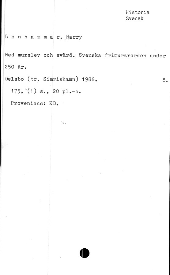 ﻿Historia
Svensk
Lenhammar, Harry
Med murslev och svärd. Svenska frimurarorden under
250 år.
Delsbo (tr. Simrishamn) 1986.	8.
175,'(1) s., 20 pl.-s.
Proveniens: KB