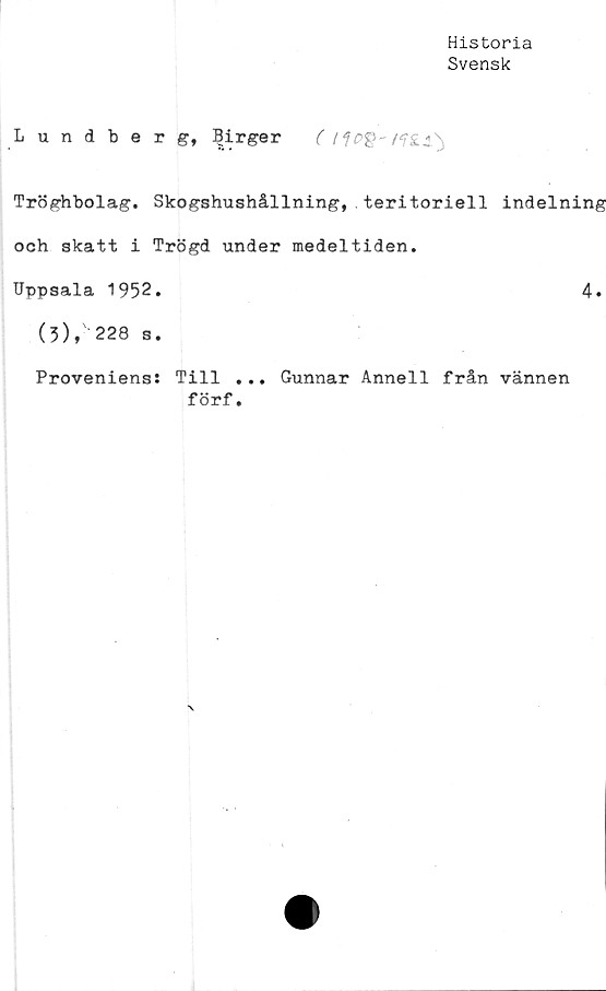  ﻿Historia
Svensk
Lundberg, Birger ( /	/?£«/%
Tröghbolag. Skogshushållning,.teritoriell indelning
och skatt i Trögd under medeltiden.
Uppsala 1952.	4.
(3), 228 s.
Proveniens: Till ... Gunnar Anneli från vännen
förf.