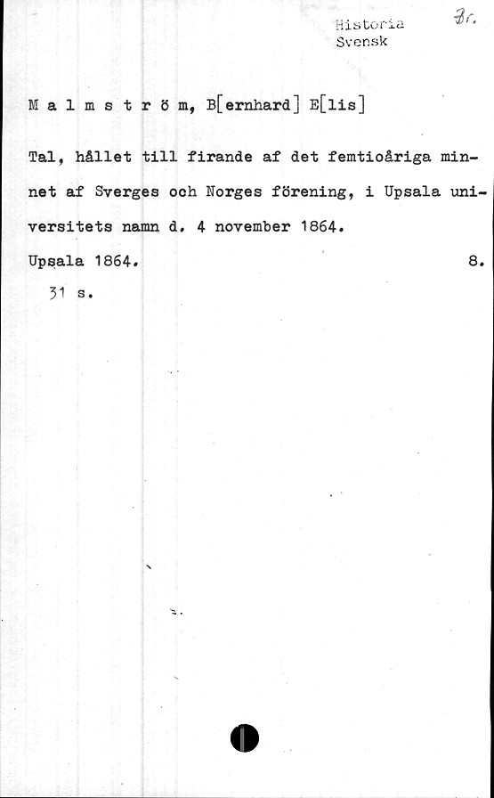  ﻿His tonci
Svensk
%r.
Malmström, B[ernhard] E[lis]
Tal, hållet till firande af det femtioåriga min-
net af Sverges och Norges förening, i Upsala uni-
versitets namn d. 4 november 1864.
Upsala 1864.	8.
31 s.