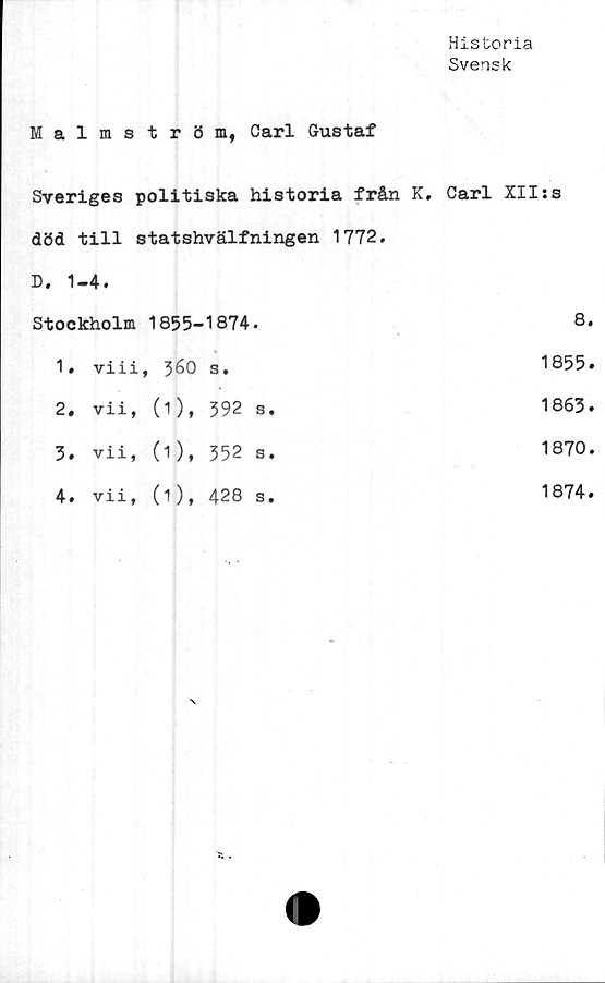  ﻿Historia
Svensk
Malmström, Carl Gustaf
Sveriges politiska historia från K. död till statshvälfningen 1772. D. 1-4.	Carl XIIjs
Stockholm 1855-1874.	8
1» viii, 56O s.	1855
2, vii, (1), 592 s.	1863
3. vii, (1), 352 s.	1870
4. vii, (1), 428 s.	1874
