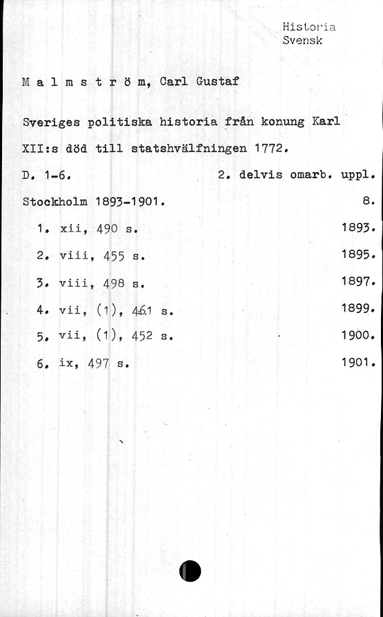  ﻿Historia
Svensk
Malmström, Carl Gustaf
Sveriges politiska historia från konung Karl
XII:s död till statshvälfningen 1772,
D. 1	-6.	2, delvis omarb. uppl.
Stockholm 1893-1901.		8.
1.	xii, 490 s.	1893.
2,	viii, 455 s.	1895.
3.	viii, 498 s.	1897.
4,	vii, (i), 4£1 s.	1899.
5,	vii, (1), 452 s.	1900.
6.	ix, 497 s.	1901.