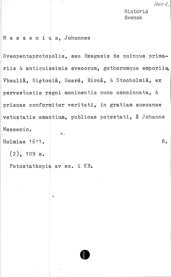  ﻿/ioo-t,
Historia
Svensk
Messenius, Johannes
Sveopentaprotopolis, seu Pxegesis de quinque prima-
riis & antiquissimis svecorum, gothorumque emporiis,
Vbsaliå, Sigtoniå, Scarå, Bircå, & Stocholmiå, ex
pervesiustis regni monimentis nunc concinnata, &
priscae conformiter veritati, in gratiam suecanae
vetustatis amantium, publicae potestati, å Johanne
Messenio.
Holmiae 1611.	8.
(2), 109 s.
Fotostatkopia av ex. i KB.