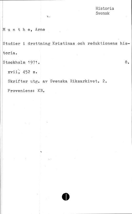  ﻿Historia
Svensk
Munthe, Arne
Studier i drottning Kristinas och reduktionens his-
toria.
Stockholm 1971.	8»
xvii, 452 s.
Skrifter utg. av Svenska Riksarkivet. 2.
Proveniens: KB.