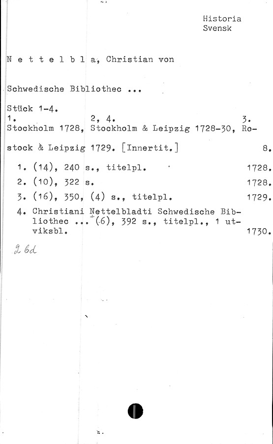  ﻿Historia
Svensk
Nettelbla, Christian von
Schwedische Bibliothec ...
Stuck 1-4.
1.	2, 4.	3.
Stockholm 1728, Stockholm & Leipzig 1728-30, Ro-
stock & Leipzig	1729»	[innertit.]	8.
1.	(14), 240 s., titelpl. •	1728.
2.	(10), 322 s.	1728.
3.	(16), 350,	(4)	s.,	titelpl.	1729.
4.	Christiani Nettelbladti Schwedische Bib-
liothec ... (6), 392 s., titelpl., 1 ut-
viksbl.	1730.