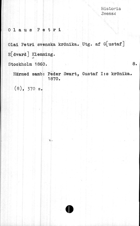  ﻿Historia
Svensk
Olaus Petri
Olai Petri svenska krönika. Utg. af G[ustaf]
E[dvard] p.emming.
Stockholm 1860.
8.
Härmed samb: Peder Swart, Gustaf I:s krönika.
1870.
(8), 370 s.