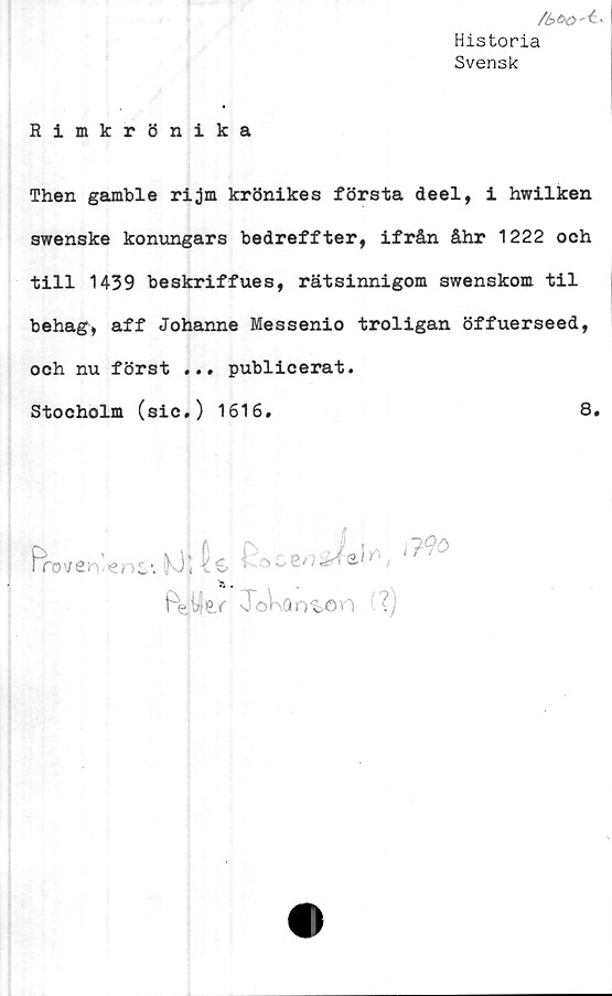  ﻿/6>c>0't-
Historia
Svensk
Rimkrönika
Then gamble rijm krönikes första deel, i hwilken
swenske konungars bedreffter, ifrån åhr 1222 och
till 1439 beskriffues, rätsinnigom swenskom til
behag, aff Johanne Messenio troligan öffuerseed,
och nu först ... publicerat.
Stocholm (sic.) 1616.	8.
Froven^nc1. tOj	fi,
ToKan^n (?)