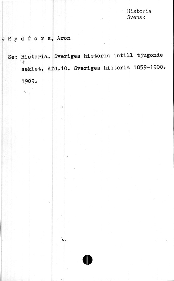  ﻿Historia
Svensk
•fRydfors, Aron
Se: Historia. Sveriges historia intill tjugonde
-*■
seklet. Afd.10. Sveriges historia 1859-1900.
1909.
