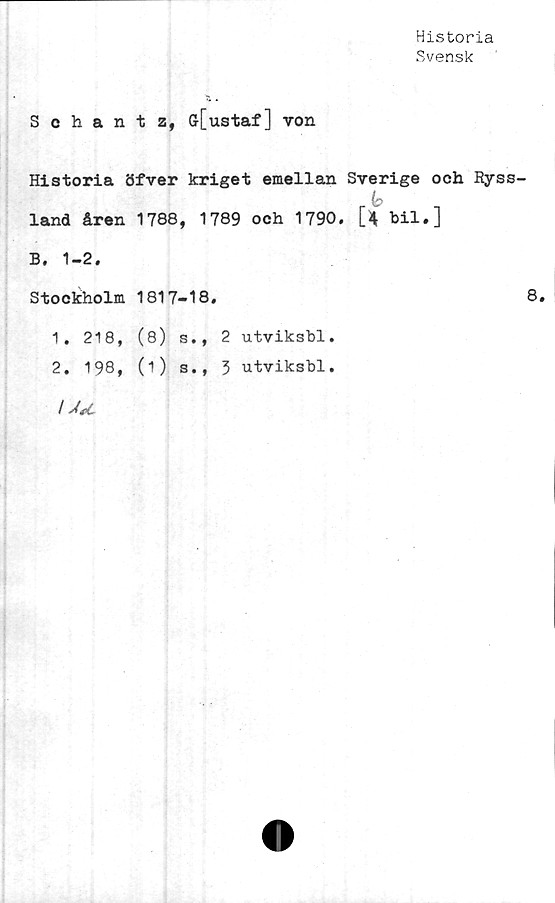  ﻿Historia
Svensk
Schantz, G[ustaf] von
Historia öfver kriget emellan Sverige och Ryss-
i-k
land åren 1788, 1789 och 1790. [4 bil.]
B. 1-2.
Stockholm 1817-18.	8
1.	218, (8) s., 2 utviksbl.
2.	198, (1) s., 3 utviksbl.