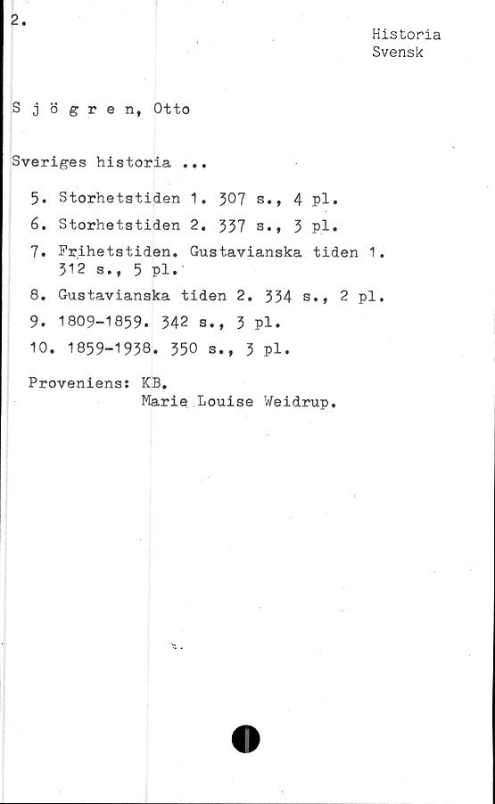  ﻿Historia
Svensk
Sjögren, Otto
Sveriges historia ...
5. Storhetstiden 1, 307 s., 4 pl.
6. Storhetstiden 2. 337 s., 3 pl*
7.	Frihetstiden. Gustavianska tiden 1.
312 s., 5 Pl.
8.	Gustavianska tiden 2, 334 s., 2 pl.
9.	1809-1839. 342 s., 3 pl.
10.	1859-1938. 350 s., 3 pl.
Proveniens: KB.
Marie Louise Weidrup.