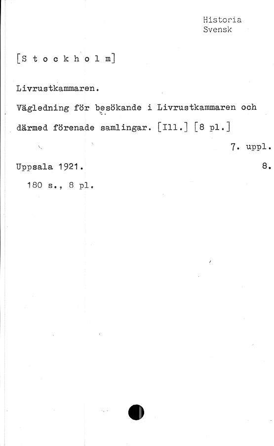  ﻿Historia
Svensk
[s tockholm]
Livrustkammaren.
Vägledning för besökande i Livrustkammaren och
därmed förenade samlingar, [ill.] [8 pl.]
'•	7. uppl
Uppsala 1921
8