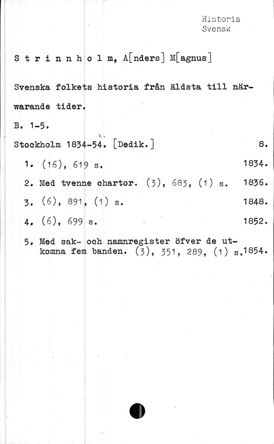  ﻿Historia
Svensk
Strinnholm, A[nders] M[agnus]
Svenska folkets historia från äldsta till när-
warande tider,
B. 1-5.
Stockholm	1834-54.	[Dedik.]	8.
1.	(16), 619 s.	1834.
2.	Med tvenne chartor. (3), 683, (1) s. 1836.
3.	(6),	891, (1)	s.	1848.
4.	(6),	699 s.	1852.
5. Med sak- och namnregister öfver de ut-
komna fem banden. (3), 351, 289, (i) s.1854.