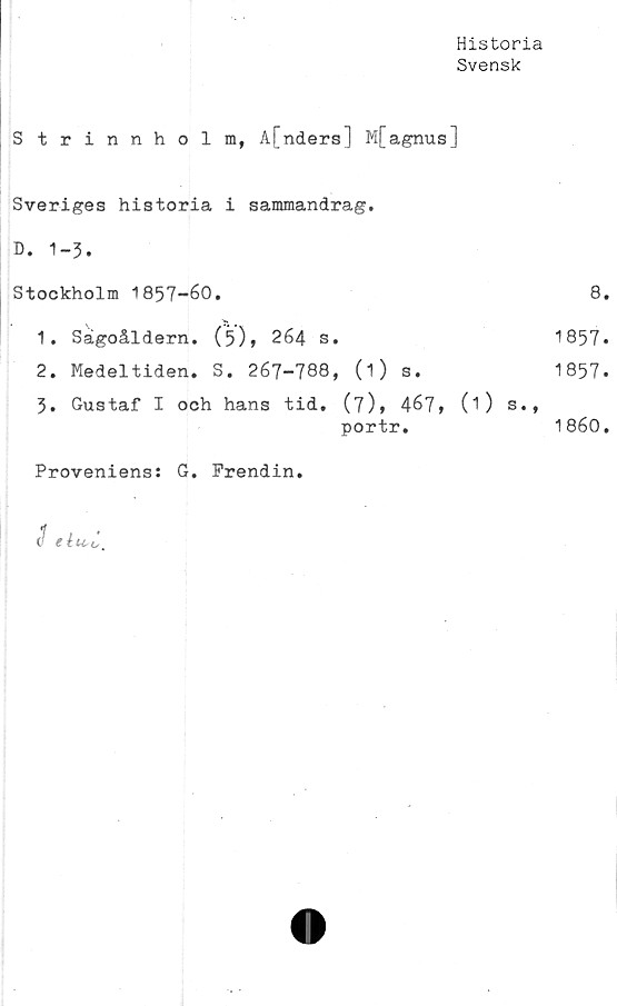  ﻿Historia
Svensk
Strinnholm, A[nders] M[agnus]
Sveriges historia i sammandrag.
D. 1-3.
Stockholm 1857-60.	8.
1.	Sagoåldern.	(5), 264	s.	1857*
2.	Medeltiden.	S. 267-788,	(i)	s.	1857*
3.	Gustaf I och hans tid. (7), 467, 0) s.,
portr.	1860.
Proveniens: G.	Frendin.