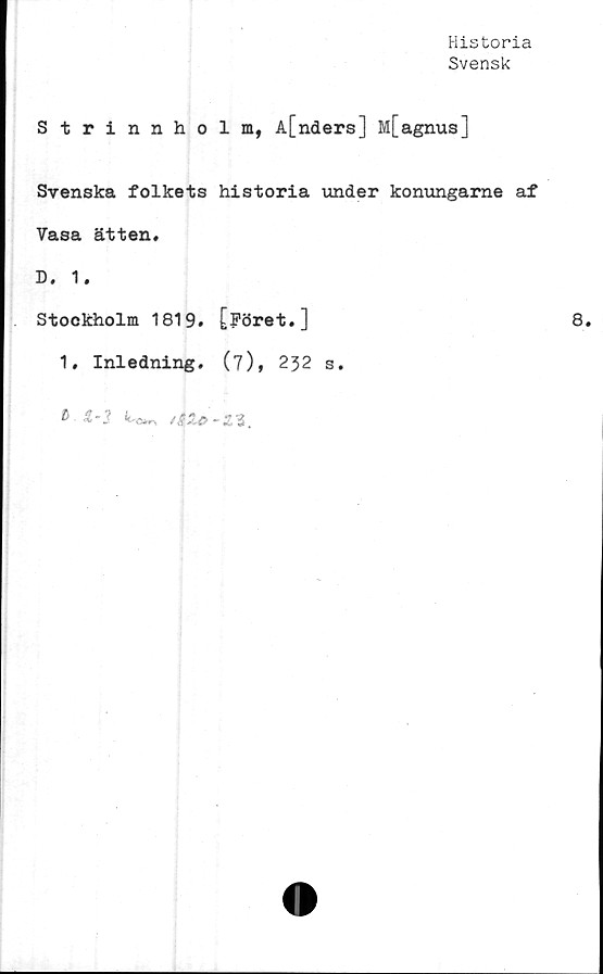 ﻿Historia
Svensk
Strinnholm, A[nders] M[agnus]
Svenska folkets historia under konungarne af
Vasa ätten.
D. 1.
Stockholm 1819. [Föret.]
1. Inledning. (7), 232 s.