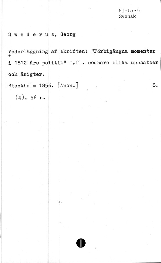  ﻿Historia
Svensk
Swederus, Georg
Vederläggning af skriften: "Förbigångna momenter
-t-
i 1812 års politik" m.fl. sednare slika uppsatser
och åsigter.
Stockholm 1856. [Anon.]	8.
(4), 56 s.