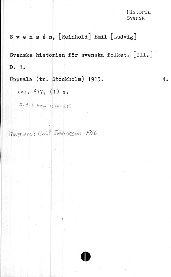  ﻿Historia
Svensk
Svensén, [Reinhold] Emil [Ludvig]
Svenska historien för svenska folket, [ill.]
D. 1.
Uppsala (tr. Stockholm) 1915.
xvi, 677, (1) s.
C,S'L iw»*»	ifU'2.g~.

