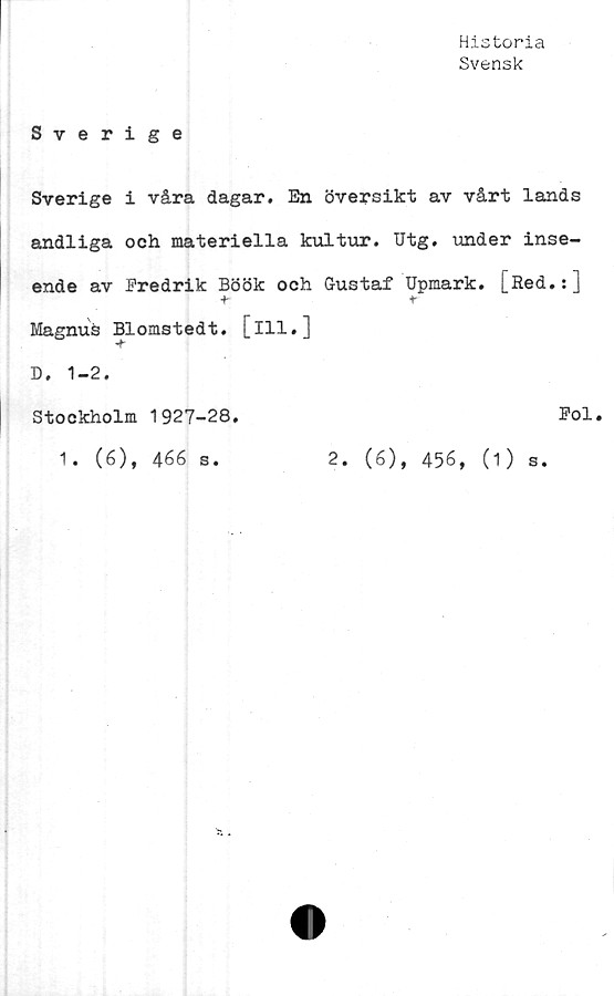  ﻿Historia
Svensk
Sverige
Sverige i våra dagar. En översikt av vårt lands
andliga och materiella kultur. Utg. under inse-
ende av Predrik Böök och Gustaf Upmark. [Red.:]
+	t
Magnus Blomstedt. [ill.]
D. 1-2.
Stockholm 1927-28.
1. (6), 466 s.
Pol
2. (6), 456, (1) s.