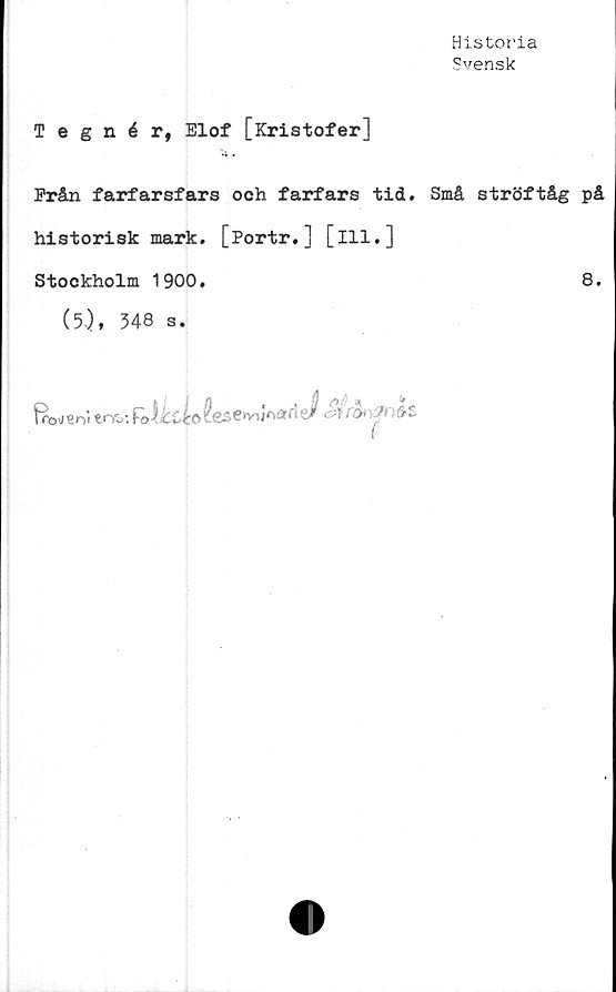  ﻿Historia
Svensk
Tegnér, Elof [Kristofer]
Prån farfarsfars och farfars tid. Små ströftåg på
historisk mark. [Portr.] [ill.]
Stockholm 1900.	8.
(5), 348 s.