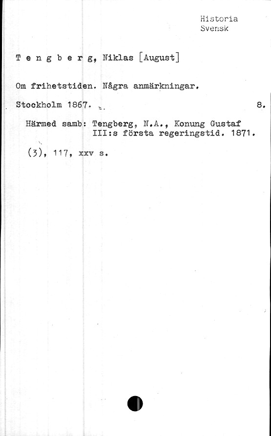  ﻿Historia
Svensk
Tengberg, Niklas [August]
Om frihetstiden. Några anmärkningar.
Stockholm 1867. a.
Härmed samb: Tengberg, N.A., Konung Gustaf
III:s första regeringstid. 1871.
(3), 117, xxv s.