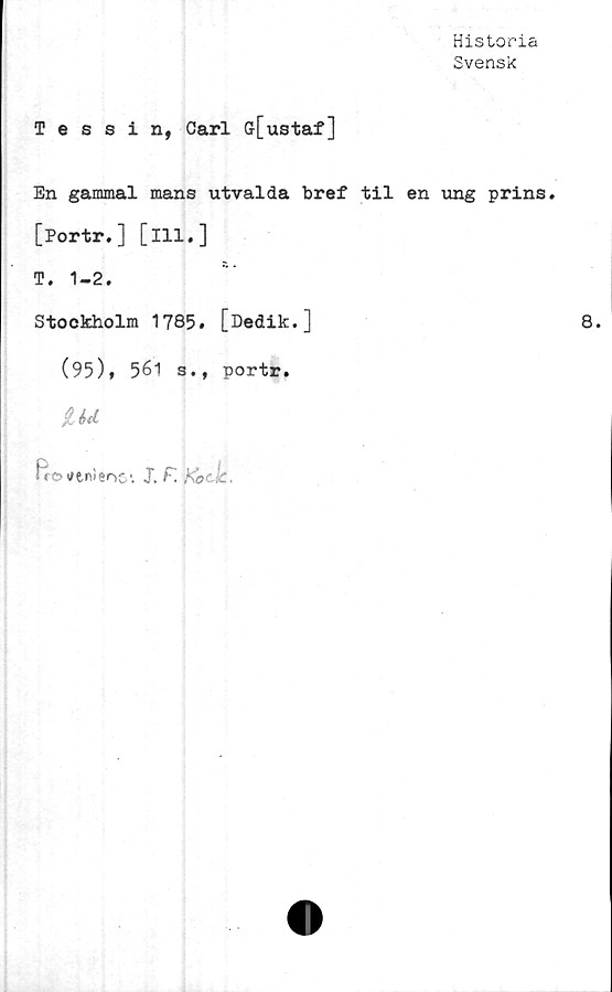  ﻿Historia
Svensk
Tessin, Carl Gr[ustaf]
En gammal mans utvalda bref til en ung prins.
[Portr.] [ill.]
T. 1-2.
Stockholm 1785# [Dedik.]
(95)» 561 s., portr.
&U
Ro tftnSeno1. J. F.	Ko'lc.