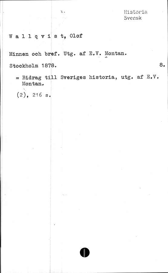  ﻿Historia
Svensk
Wallqvist, Olof
Minnen och bref. Utg. af E.V. Montan.
Stockholm 1878.	8.
= Bidrag till Sveriges historia, utg. af E.V.
Montan.