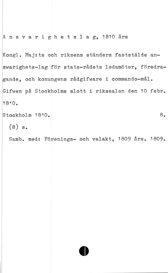  ﻿Ansvarighetslag, 1810 års
Kongl. Maj:ts och riksens ständers faststälde an-
swarighets-lag för stats-rådets ledamöter, föredra-
gande, och konungens rådgifware i commando-mål.
Gifwen på Stockholms slott i rikssalen den 10 febr.
18i0.
Stockholm 1810.	8.
(8) s.
Samb. med: Förenings- och valakt, 1809 års. 1809.