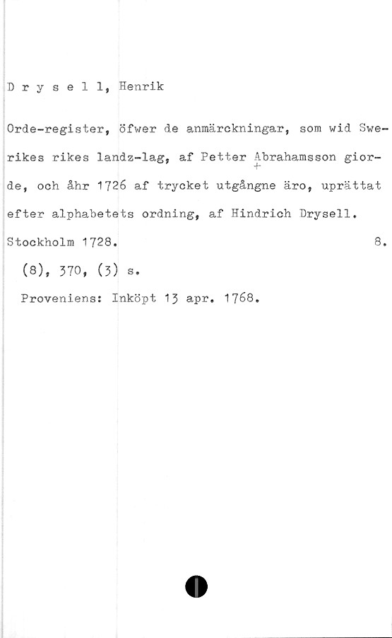  ﻿Drysell, Henrik
Orde-register, öfwer de anmärckningar, som wid Swe-
rikes rikes landz-lag, af Petter Abrahamsson gior-
de, och åhr 1726 af trycket utgångne äro, uprättat
efter alphabetets ordning, af Hindrich Drysell.
Stockholm 1728.	8.
(8), 370, (3) s.
Proveniens: Inköpt 13 apr, 1768.