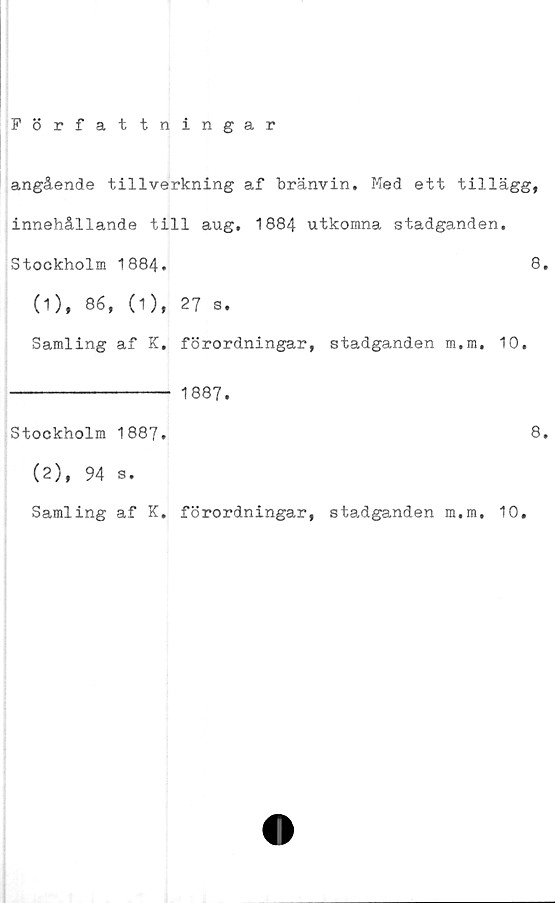  ﻿Författningar
angående tillverkning af bränvin. Med ett tillägg,
innehållande till aug, 1884 utkomna stadganden.
Stockholm 1884.	8.
(1), 86, (1), 27 s.
Samling af K. förordningar, stadganden m.m. 10.
1887.
Stockholm 1887.
(2), 94 s.
Samling af K. förordningar, stadganden m.m. 10.
8.