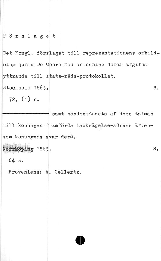  ﻿Förslaget
Det Kongl. förslaget till representationens ombild-
ning jemte De Geers med anledning deraf afgifna
yttrande till stats-råds-protokollet.
Stockholm 1863•	8.
72, (1) s.
---------------- samt bondeståndets af dess talman
till konungen framförda tacksägelse-adress äfven-
som konungens svar derå.
Nö*rköping 1863.	8.
64 s.
Proveniens: A. Gellertz.